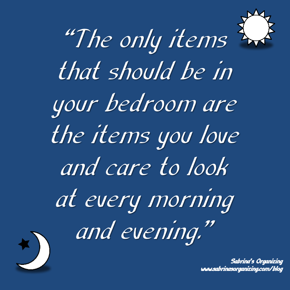 The only items that should be in your bedroom are the items you love and care to look at every morning and evening. ~ Sabrina Quairoli