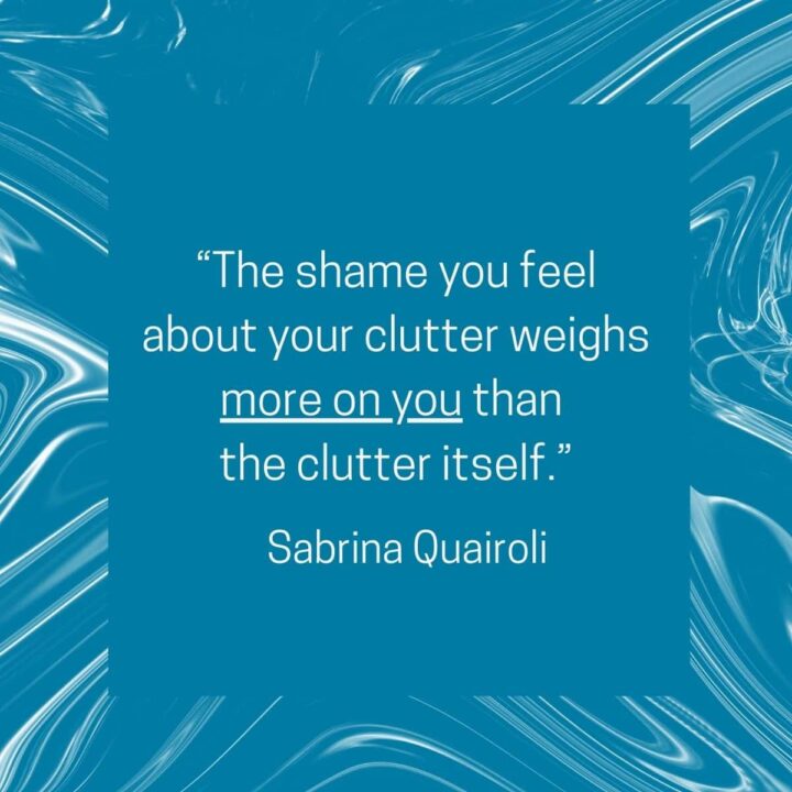 The shame you feel about the clutter weighs more on you than the clutter itself. - by Sabrina Quairoli