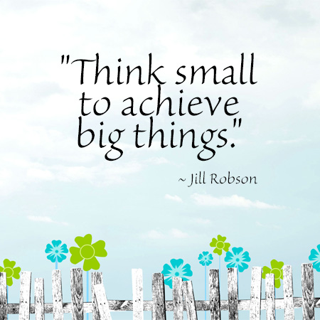 "Think small to achieve big things." ~ Jill Robson