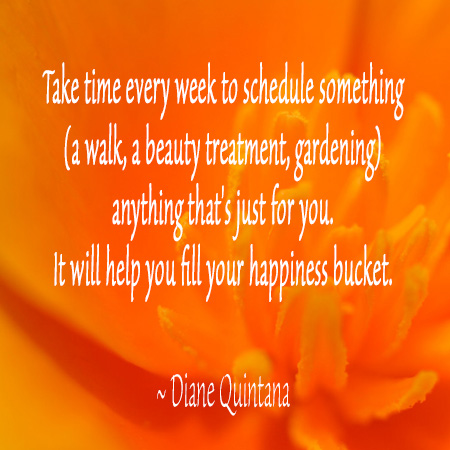 Take time every week to schedule something (a walk, a beauty treatment, gardening) anything that's just for you. It will help you fill your happiness bucket. ~ Diane Quintana