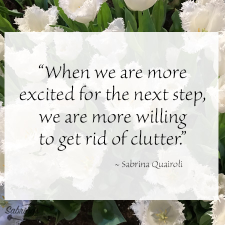 “When we are more excited for the next step, we are more willing to get rid of clutter.” ~ Sabrina Quairoli