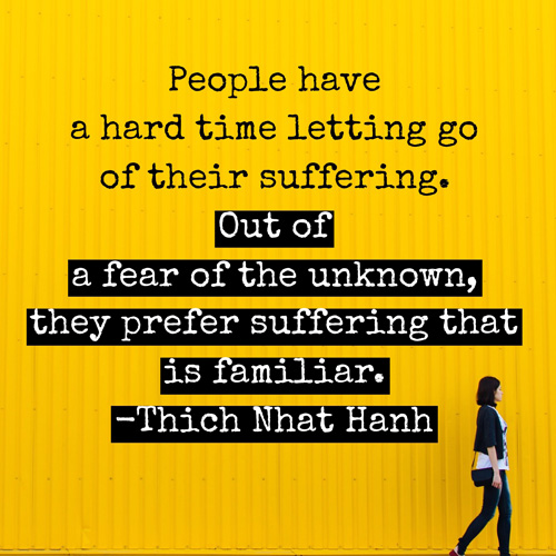 People have a hard time letting go of their suffering. Out of a fear of the unknown, they prefer suffering that is familiar. ~ Thich Nhat Hanh