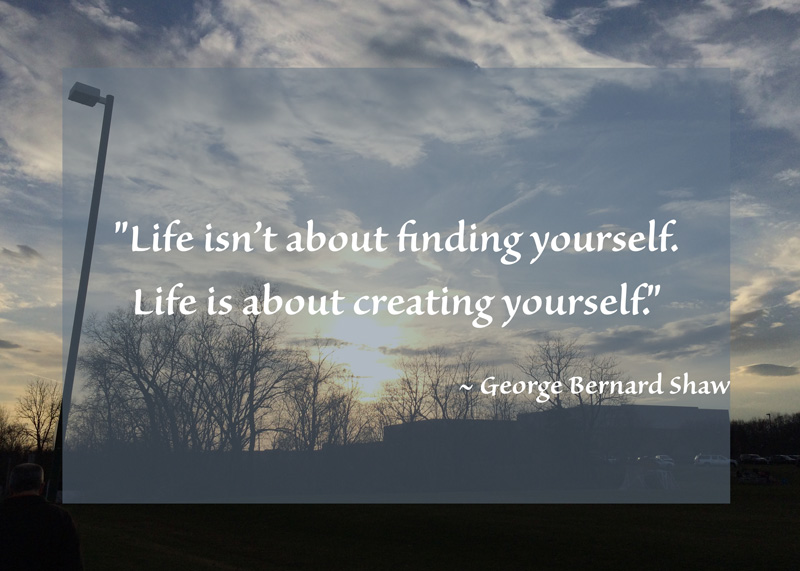 "Life isn’t about finding yourself. Life is about creating yourself."  ~ George Bernard Shaw