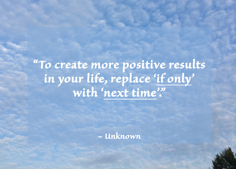 “To create more positive results in your life, replace ‘if only’ with ‘next time’.” ~ Unknown