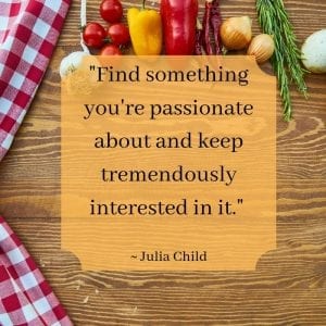 "Find something you're passionate about and keep tremendously interested in it." ~ Julia Child
