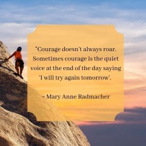 "Courage doesn’t always roar. Sometimes courage is the quiet voice at the end of the day saying ‘I will try again tomorrow’. – Mary Anne Radmacher