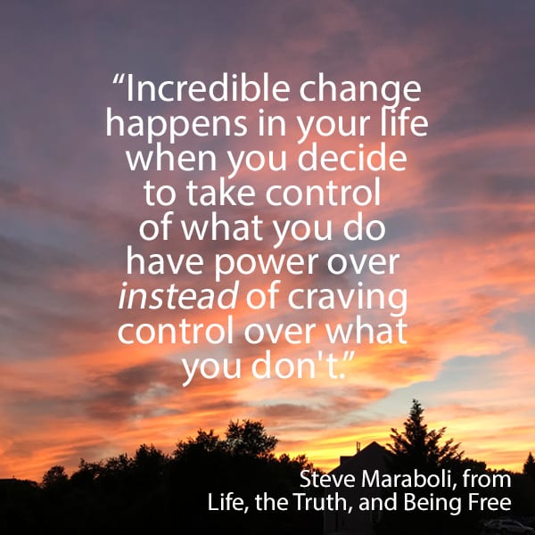 
“Incredible change happens in your life when you decide to take control of what you do have power over instead of craving control over what you don't.” - Steve Maraboli, Life, the Truth, and Being Free