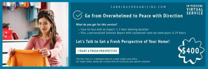 Banner ad for Sabrina's Organizing Solution meeting services - has a check and says What do you get for this service?
Face-to-face with an Expert; 1-2 hour meeting duration
Plus, a personalized Solution Report with customized room-by-room plans in 24 Hours
Let's Talk to Get a Fresh Perspective of Your Home!
I want a fresh perspective
This fee is for a 1–3-bedroom home or a small single-room office. 
For larger homes, please get in touch with me to discuss your specific situation. 
-horizontal banner ad