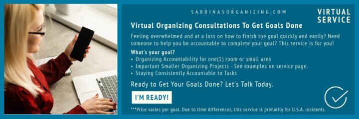 banner ad that says Feeling overwhelmed and at a loss on how to finish the goal quickly and easily? Need someone to help you be accountable to complete your goal? This service is for you! What's your goal? Organizing Accountability for one(1) room or small area Important Smaller Organizing Projects - See examples on service page. Staying Consistently Accountable to Tasks Ready to Get Your Goals Done? Let's Talk Today. -horizontal banner ad