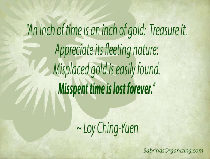 An inch of time is an inch of gold:  Treasure it.  Appreciate its fleeting nature:  Misplaced gold is easily found.  Misspent time is lost forever. by Loy Ching-Yuen