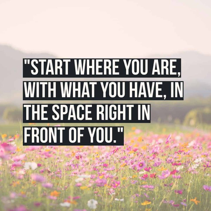 "Start where you are, with what you have, in the space right in front of you."